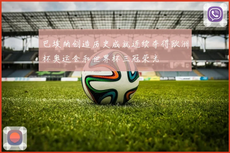 巴埃纳创造历史成就连续夺得欧洲杯奥运会和世界杯三冠荣光