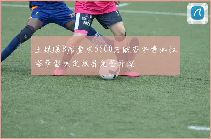 土媒曝B席要求5500万欧签字费加拉塔萨雷决定放弃免签计划