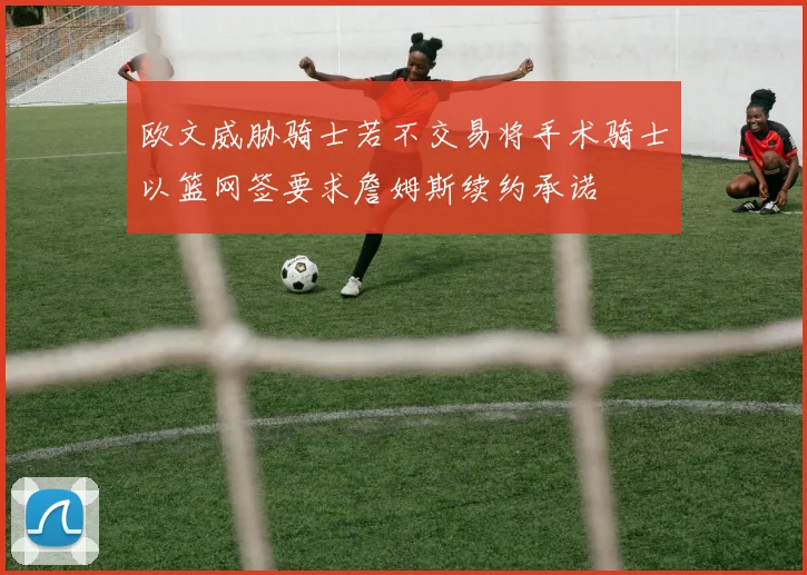欧文威胁骑士若不交易将手术骑士以篮网签要求詹姆斯续约承诺