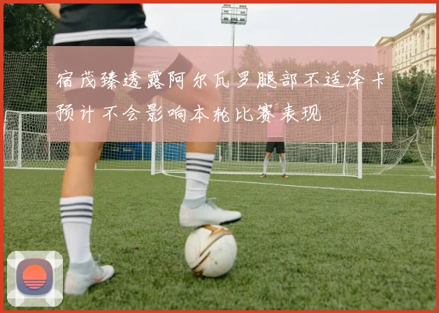 宿茂臻透露阿尔瓦罗腿部不适泽卡预计不会影响本轮比赛表现