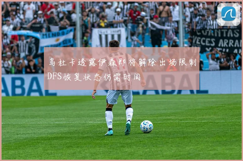 乌杜卡透露伊森即将解除出场限制DFS恢复状态仍需时间