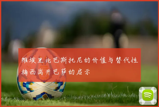 维埃里论巴斯托尼的价值与替代性梅西离开巴萨的启示