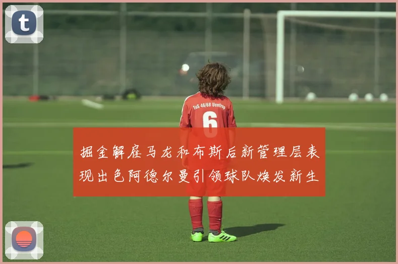 掘金解雇马龙和布斯后新管理层表现出色阿德尔曼引领球队焕发新生