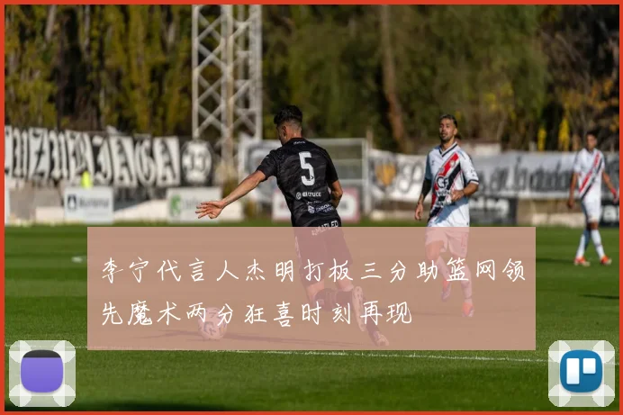 李宁代言人杰明打板三分助篮网领先魔术两分狂喜时刻再现