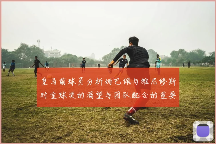 皇马前球员分析姆巴佩与维尼修斯对金球奖的渴望与团队配合的重要性