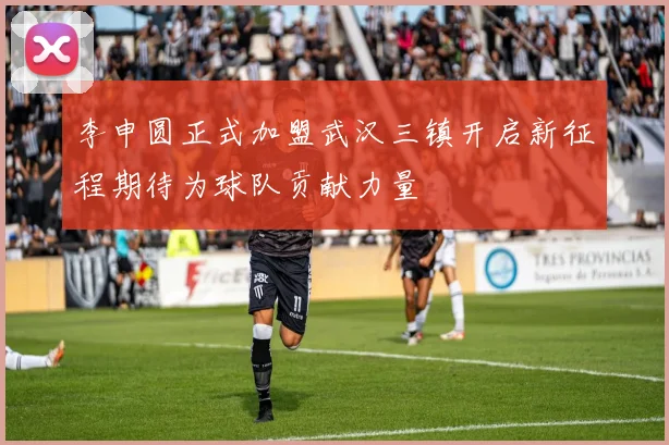 李申圆正式加盟武汉三镇开启新征程期待为球队贡献力量