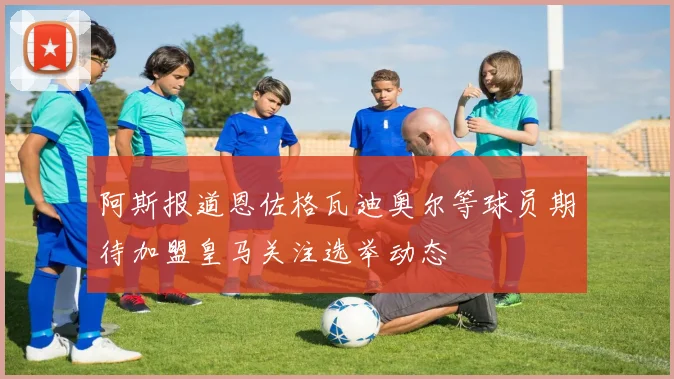 阿斯报道恩佐格瓦迪奥尔等球员期待加盟皇马关注选举动态